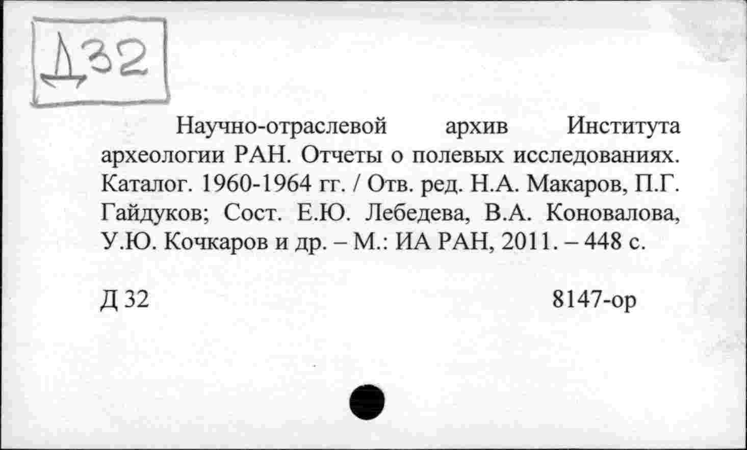 ﻿Научно-отраслевой архив Института археологии РАН. Отчеты о полевых исследованиях. Каталог. 1960-1964 гг. / Отв. ред. Н.А. Макаров, П.Г. Гайдуков; Сост. Е.Ю. Лебедева, В.А. Коновалова, У.Ю. Кочкаров и др. - М.: ИА РАН, 2011. - 448 с.
Д 32
8147-ор